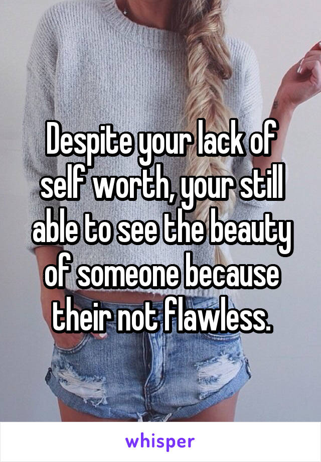 Despite your lack of self worth, your still able to see the beauty of someone because their not flawless.