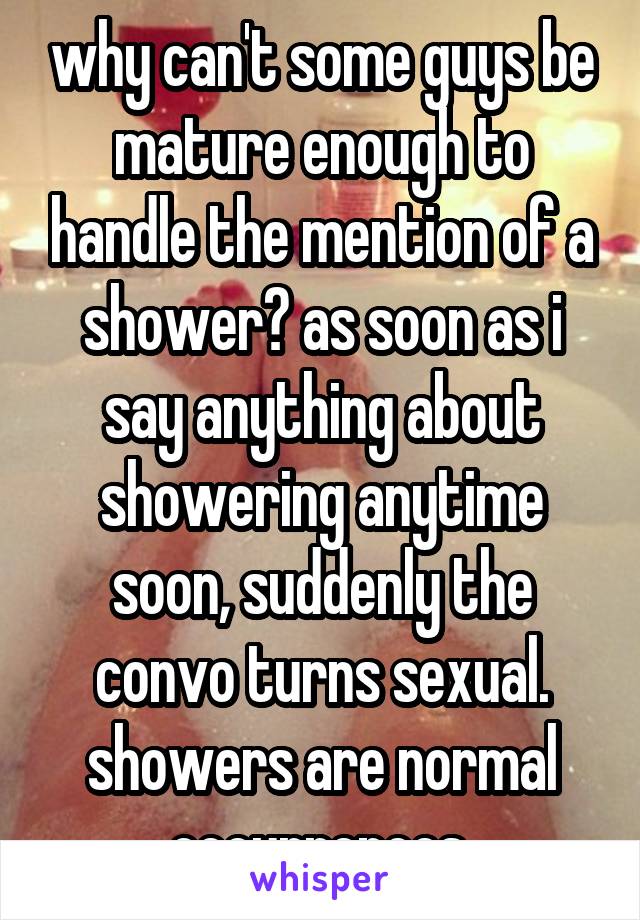 why can't some guys be mature enough to handle the mention of a shower? as soon as i say anything about showering anytime soon, suddenly the convo turns sexual. showers are normal occurrences.