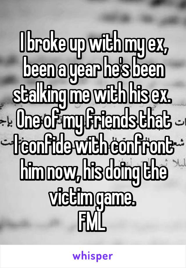 I broke up with my ex, been a year he's been stalking me with his ex. 
One of my friends that I confide with confront him now, his doing the victim game. 
FML 