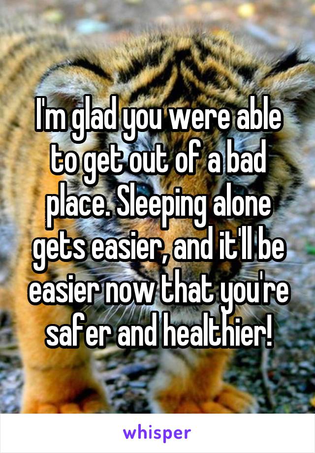 I'm glad you were able to get out of a bad place. Sleeping alone gets easier, and it'll be easier now that you're safer and healthier!