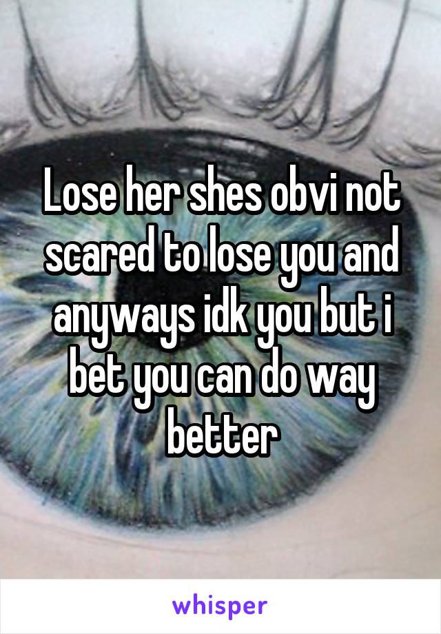 Lose her shes obvi not scared to lose you and anyways idk you but i bet you can do way better