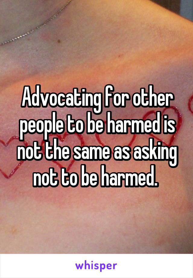 Advocating for other people to be harmed is not the same as asking not to be harmed. 