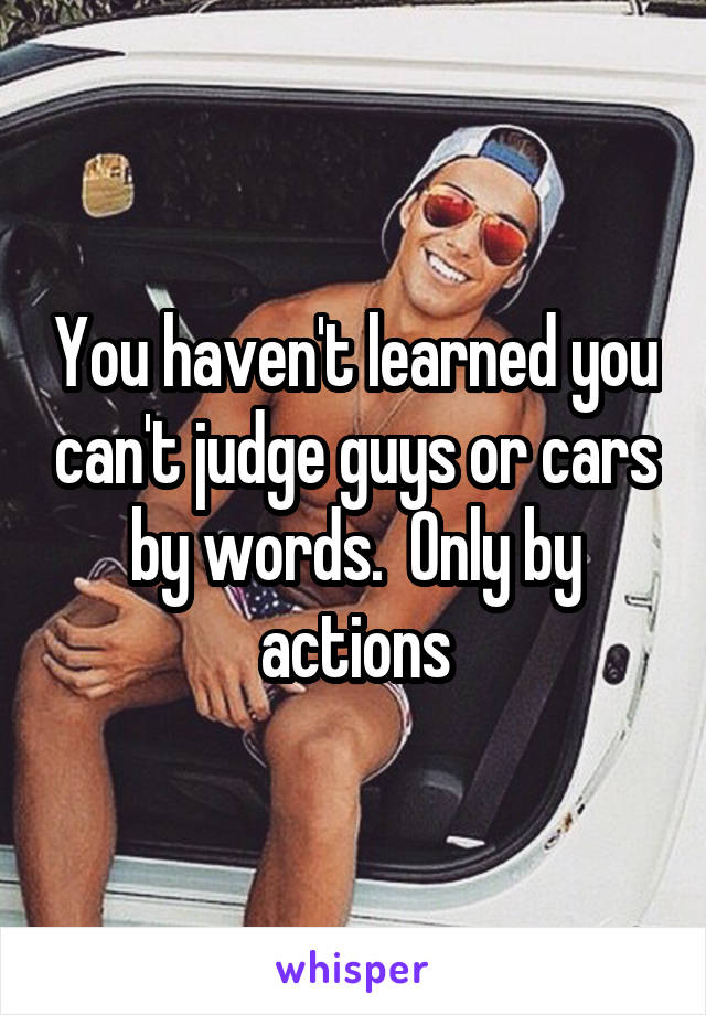 You haven't learned you can't judge guys or cars by words.  Only by actions