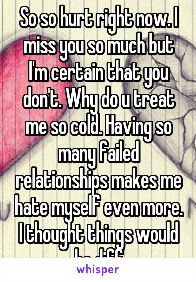 So so hurt right now. I miss you so much but I'm certain that you don't. Why do u treat me so cold. Having so many failed relationships makes me hate myself even more. I thought things would be diff