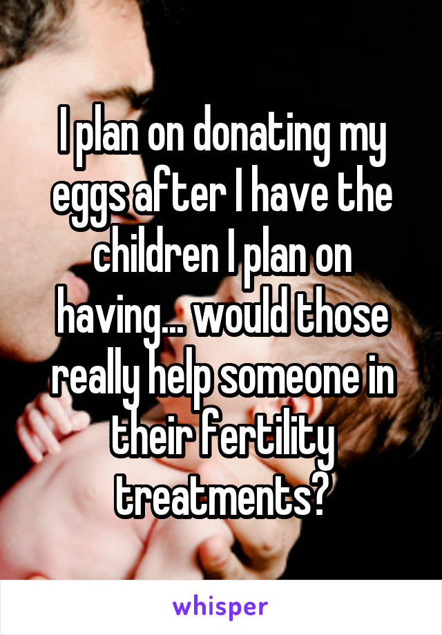 I plan on donating my eggs after I have the children I plan on having... would those really help someone in their fertility treatments?