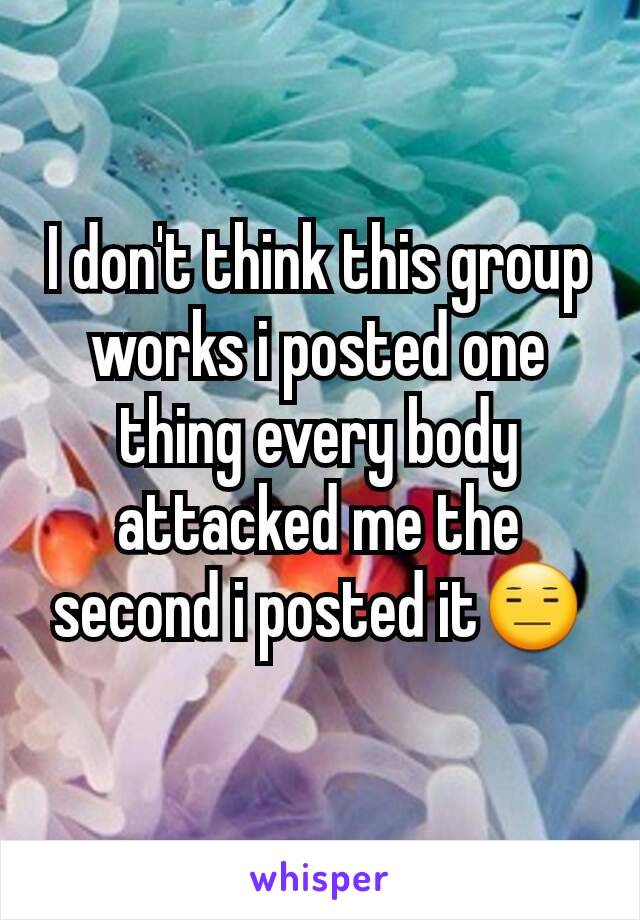 I don't think this group works i posted one thing every body attacked me the second i posted it😑