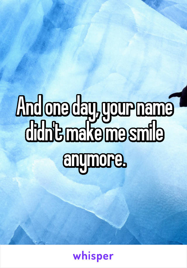 And one day, your name didn't make me smile anymore.