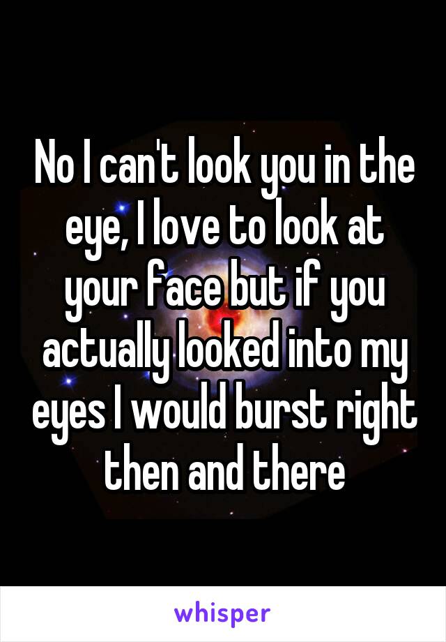 No I can't look you in the eye, I love to look at your face but if you actually looked into my eyes I would burst right then and there