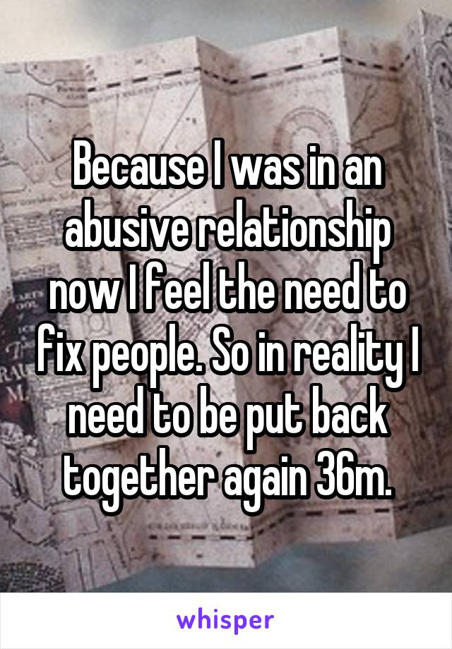 Because I was in an abusive relationship now I feel the need to fix people. So in reality I need to be put back together again 36m.