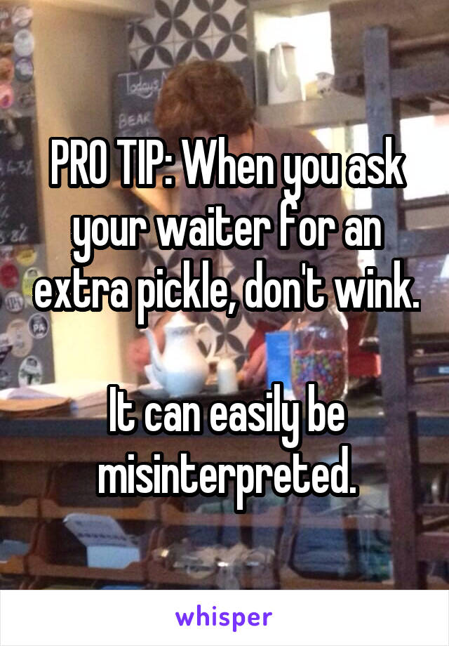 PRO TIP: When you ask your waiter for an extra pickle, don't wink. 
It can easily be misinterpreted.