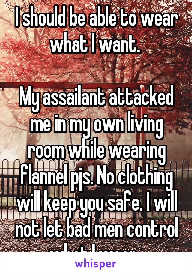 I should be able to wear what I want. 

My assailant attacked me in my own living room while wearing flannel pjs. No clothing will keep you safe. I will not let bad men control what I wear. 