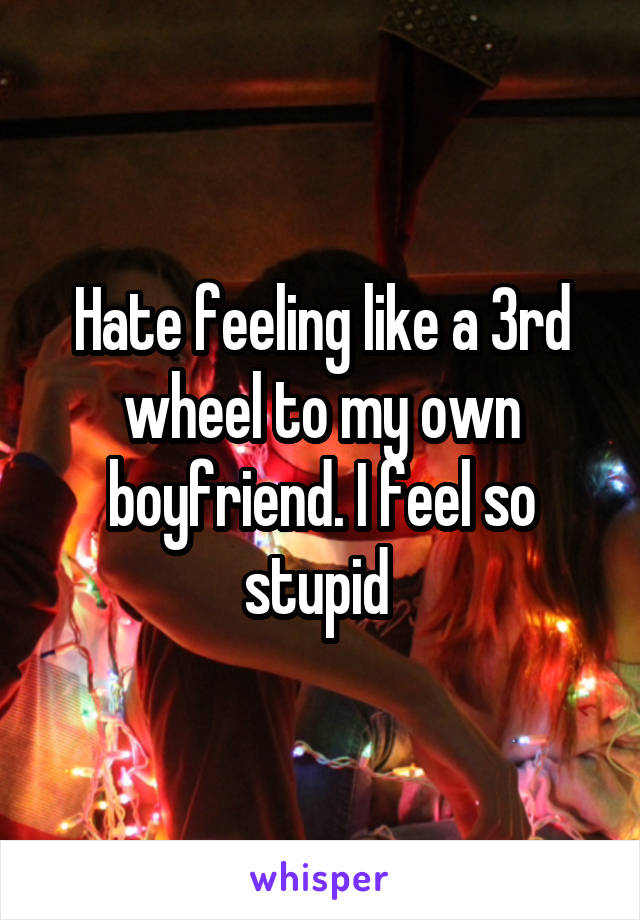 Hate feeling like a 3rd wheel to my own boyfriend. I feel so stupid 