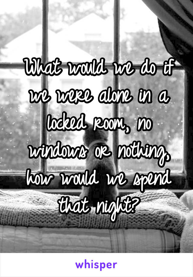 What would we do if we were alone in a locked room, no windows or nothing, how would we spend that night?