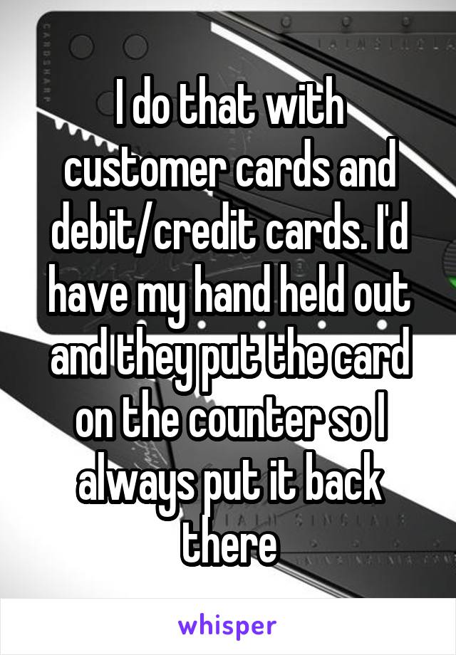 I do that with customer cards and debit/credit cards. I'd have my hand held out and they put the card on the counter so I always put it back there