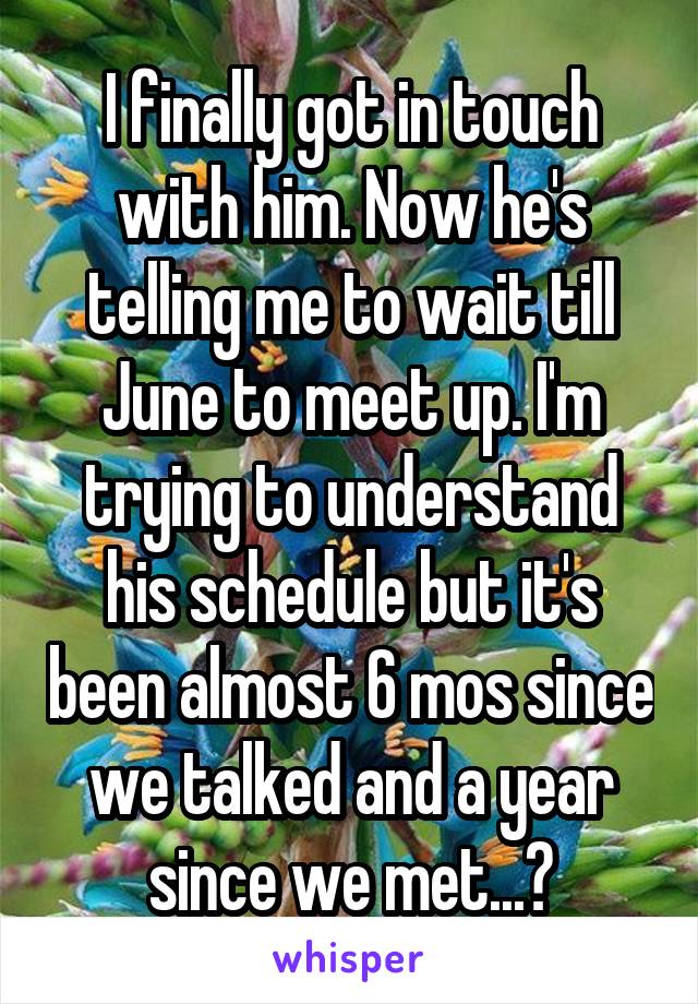 I finally got in touch with him. Now he's telling me to wait till June to meet up. I'm trying to understand his schedule but it's been almost 6 mos since we talked and a year since we met...?