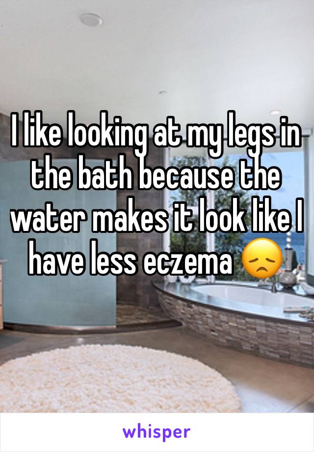 I like looking at my legs in the bath because the water makes it look like I have less eczema 😞