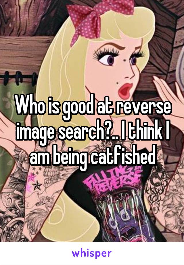 Who is good at reverse image search?.. I think I am being catfished