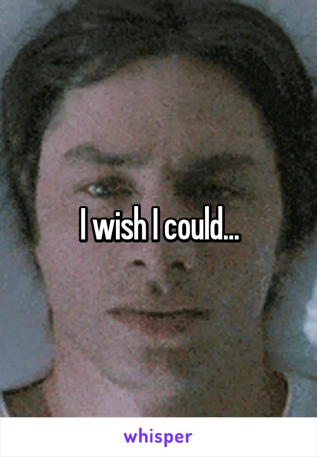 I wish I could...