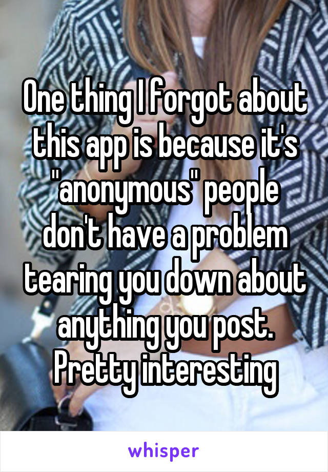 One thing I forgot about this app is because it's "anonymous" people don't have a problem tearing you down about anything you post. Pretty interesting