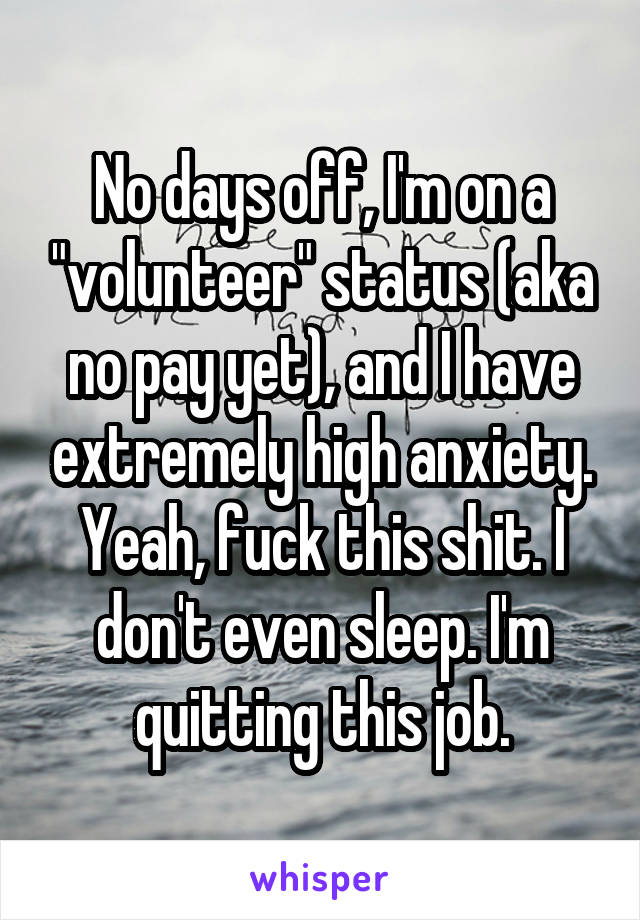 No days off, I'm on a "volunteer" status (aka no pay yet), and I have extremely high anxiety. Yeah, fuck this shit. I don't even sleep. I'm quitting this job.