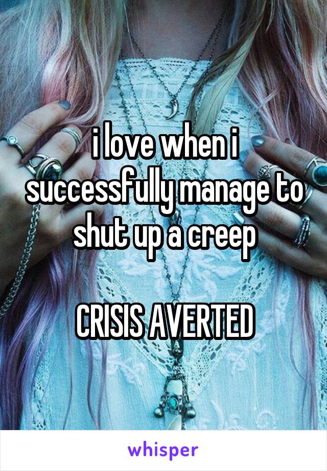 i love when i successfully manage to shut up a creep

CRISIS AVERTED