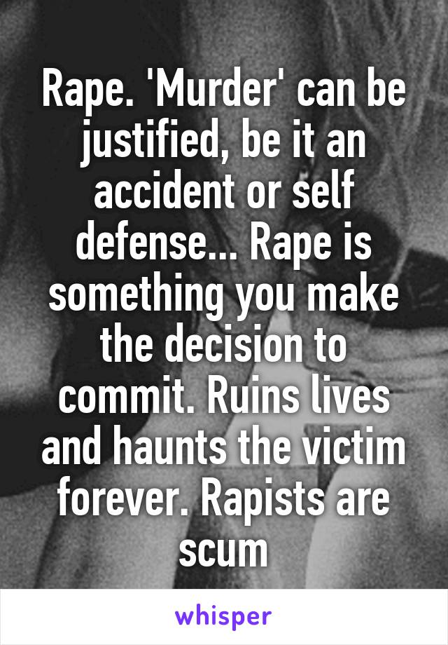 Rape. 'Murder' can be justified, be it an accident or self defense... Rape is something you make the decision to commit. Ruins lives and haunts the victim forever. Rapists are scum