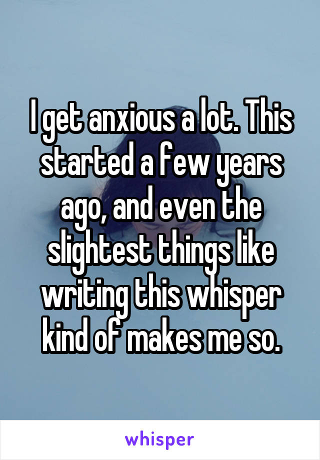 I get anxious a lot. This started a few years ago, and even the slightest things like writing this whisper kind of makes me so.