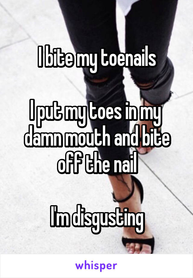 I bite my toenails

I put my toes in my  damn mouth and bite off the nail

I'm disgusting