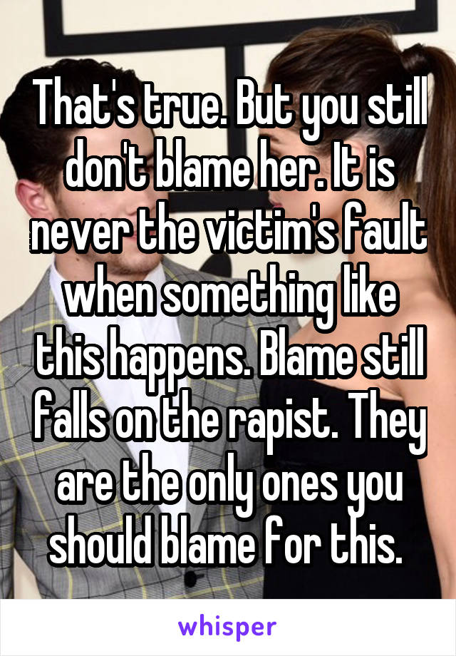 That's true. But you still don't blame her. It is never the victim's fault when something like this happens. Blame still falls on the rapist. They are the only ones you should blame for this. 