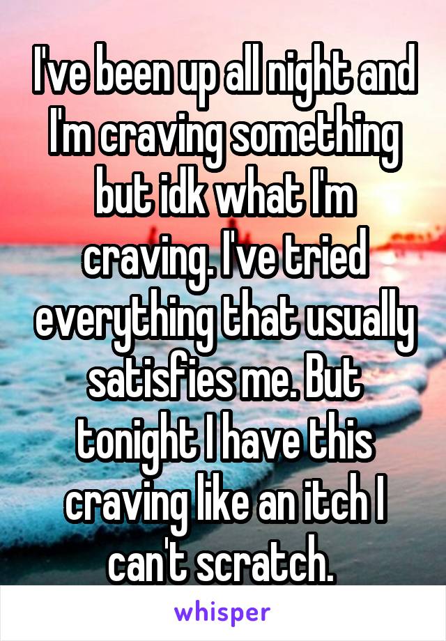 I've been up all night and I'm craving something but idk what I'm craving. I've tried everything that usually satisfies me. But tonight I have this craving like an itch I can't scratch. 