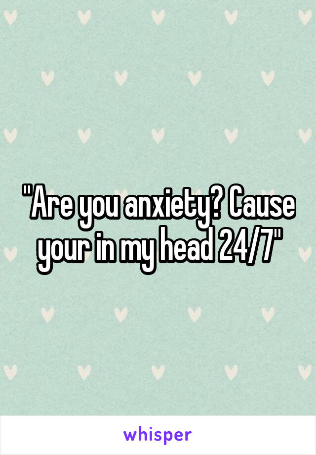 "Are you anxiety? Cause your in my head 24/7"