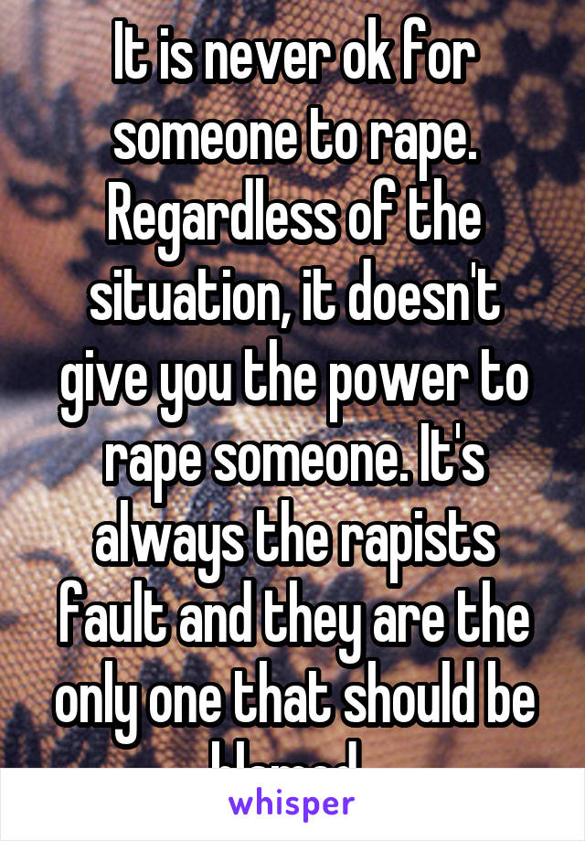 It is never ok for someone to rape. Regardless of the situation, it doesn't give you the power to rape someone. It's always the rapists fault and they are the only one that should be blamed. 