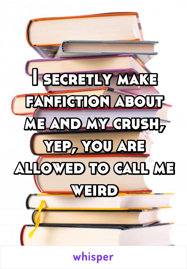 I secretly make fanfiction about me and my crush, yep, you are allowed to call me weird