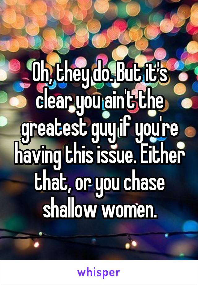 Oh, they do. But it's clear you ain't the greatest guy if you're having this issue. Either that, or you chase shallow women.