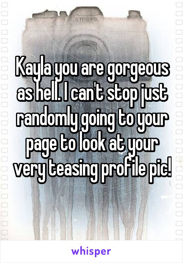 Kayla you are gorgeous as hell. I can't stop just randomly going to your page to look at your very teasing profile pic! 