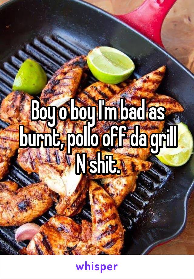 Boy o boy I'm bad as burnt, pollo off da grill N shit.