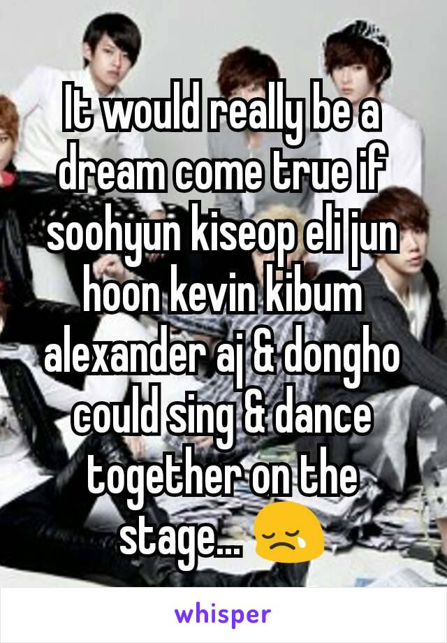 It would really be a dream come true if soohyun kiseop eli jun hoon kevin kibum alexander aj & dongho could sing & dance together on the stage... 😢