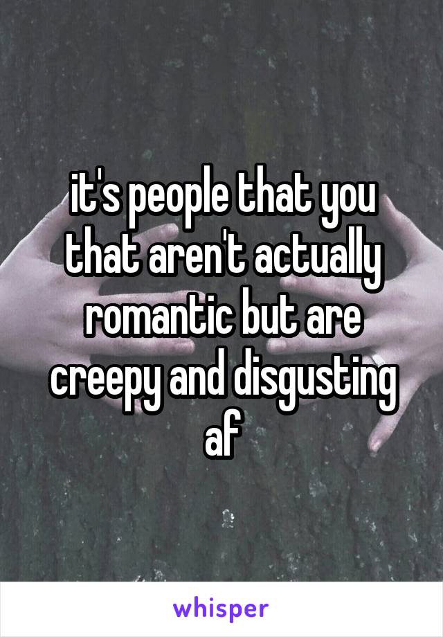 it's people that you that aren't actually romantic but are creepy and disgusting af