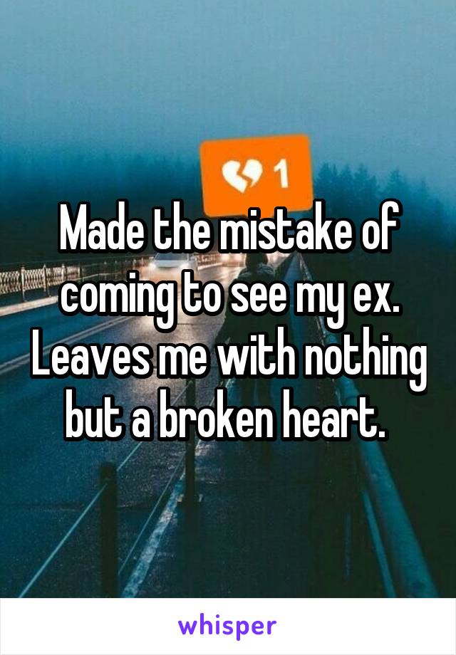 Made the mistake of coming to see my ex. Leaves me with nothing but a broken heart. 