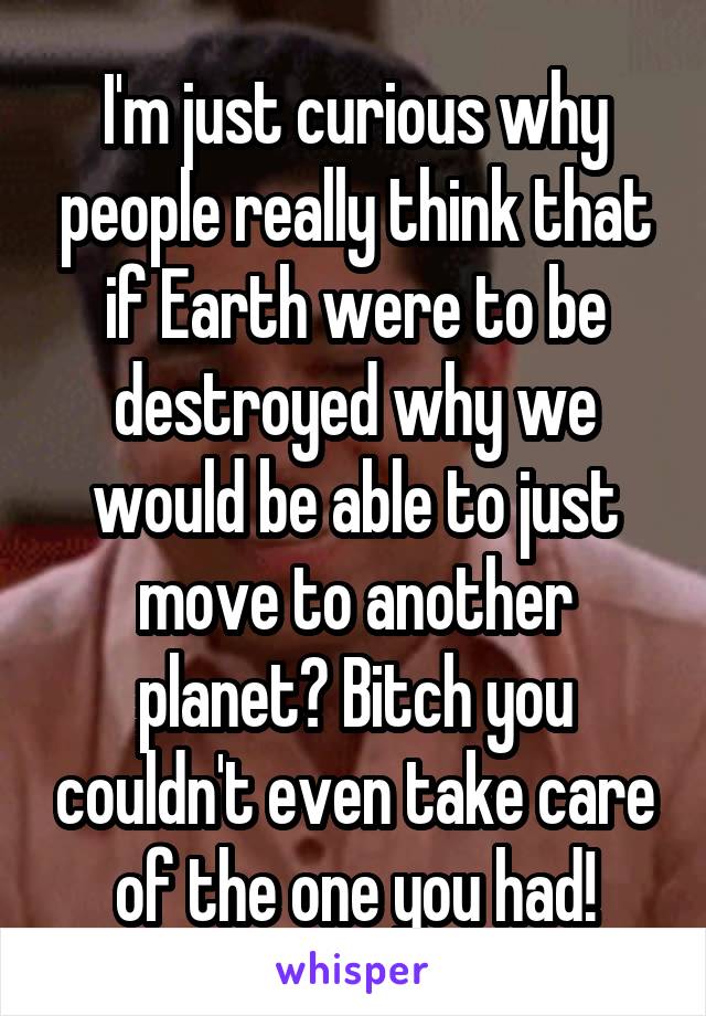 I'm just curious why people really think that if Earth were to be destroyed why we would be able to just move to another planet? Bitch you couldn't even take care of the one you had!