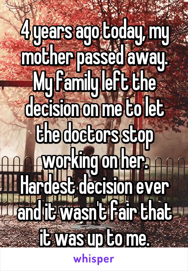 4 years ago today, my mother passed away. My family left the decision on me to let the doctors stop working on her. Hardest decision ever and it wasn't fair that it was up to me.