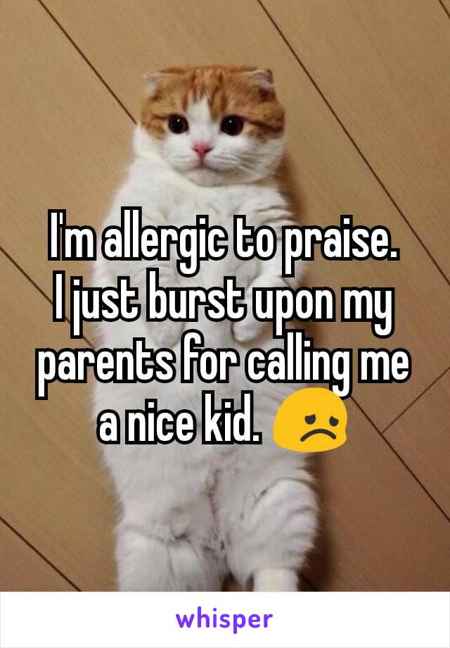 I'm allergic to praise.
I just burst upon my parents for calling me a nice kid. 😞