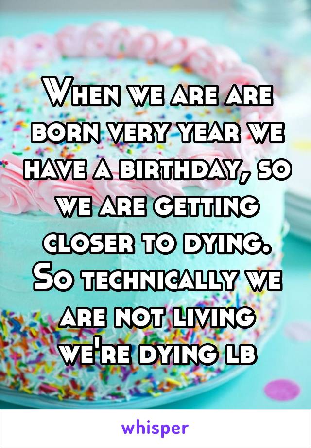 When we are are born very year we have a birthday, so we are getting closer to dying.
So technically we are not living we're dying lb