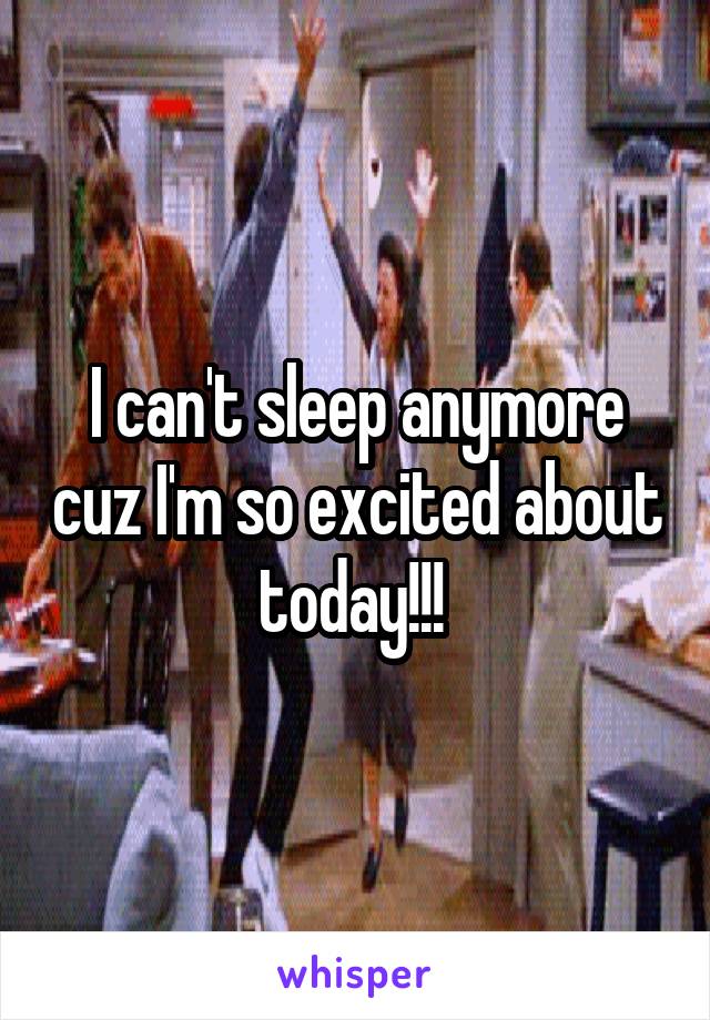 I can't sleep anymore cuz I'm so excited about today!!! 