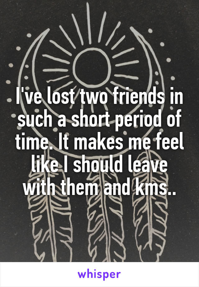 I've lost two friends in such a short period of time. It makes me feel like I should leave with them and kms..