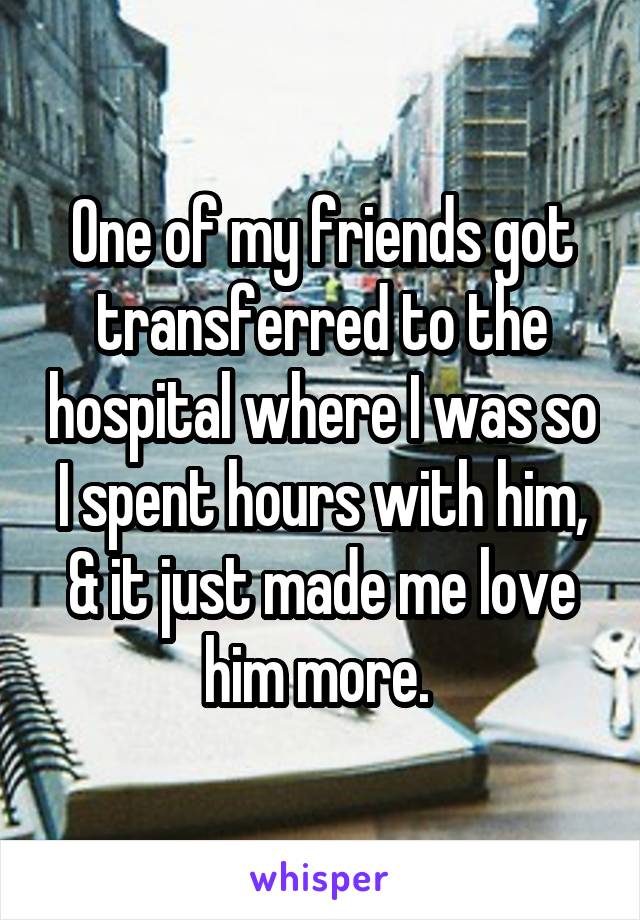 One of my friends got transferred to the hospital where I was so I spent hours with him, & it just made me love him more. 