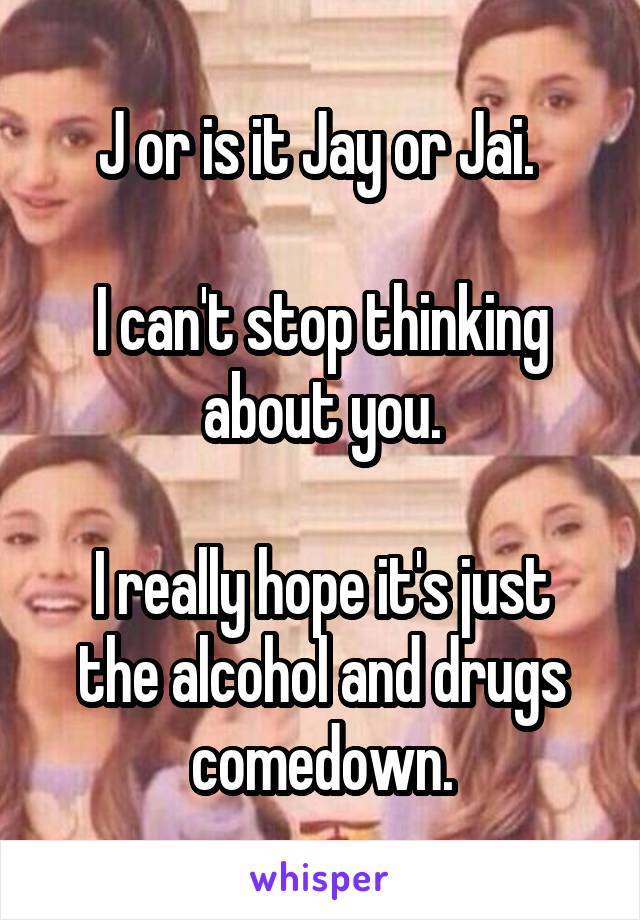 J or is it Jay or Jai. 

I can't stop thinking about you.

I really hope it's just the alcohol and drugs comedown.