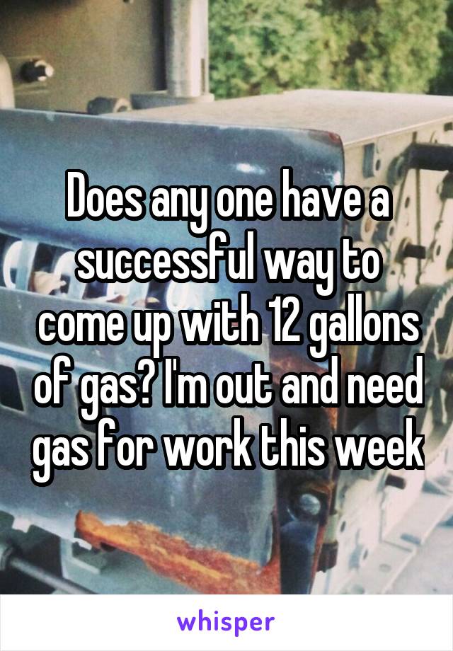 Does any one have a successful way to come up with 12 gallons of gas? I'm out and need gas for work this week