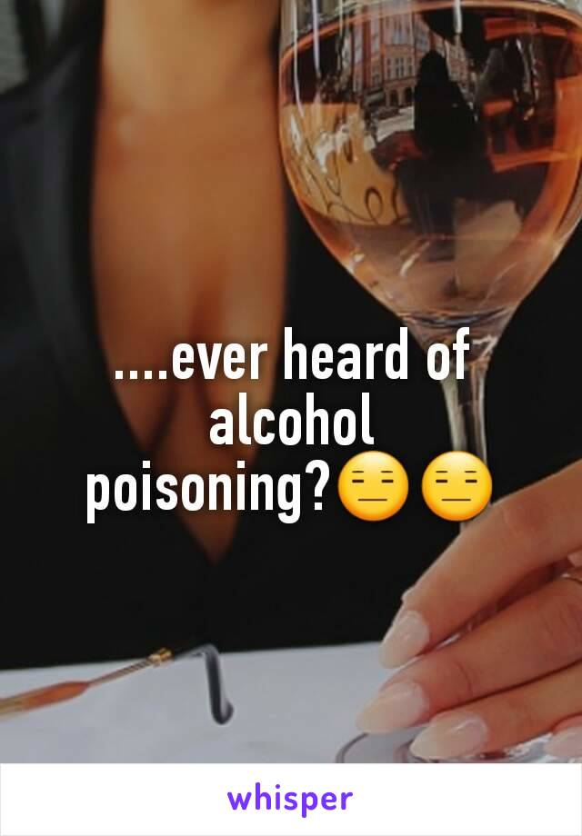 ....ever heard of alcohol poisoning?😑😑