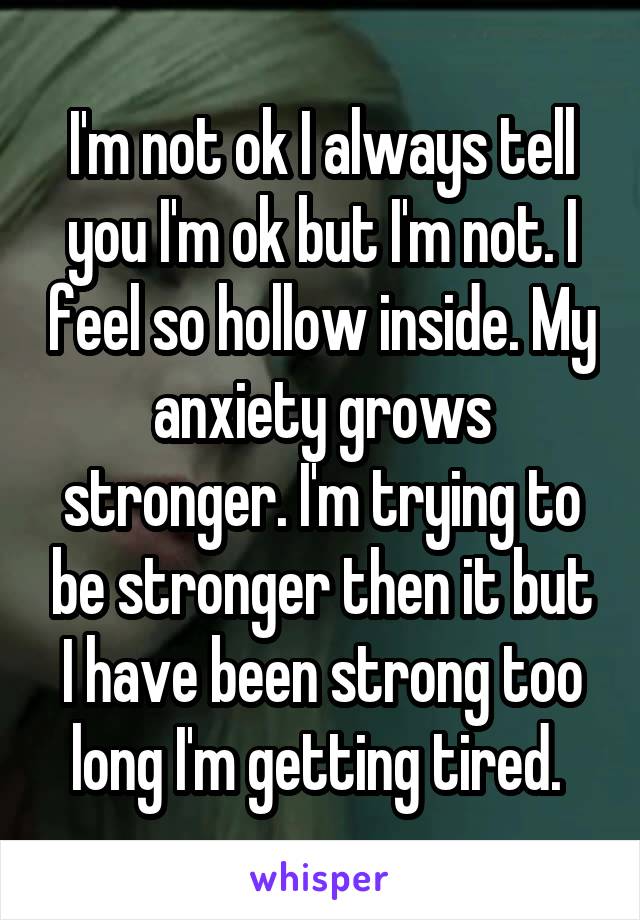  I'm not ok I always tell you I'm ok but I'm not. I feel so hollow inside. My anxiety grows stronger. I'm trying to be stronger then it but I have been strong too long I'm getting tired. 